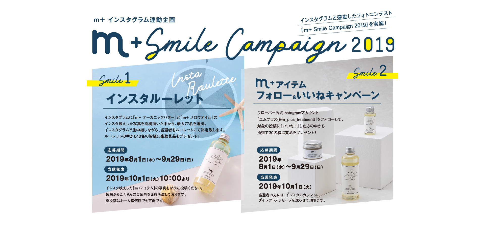 m+インスタグラム連動企画 m+ Smile Campaign 2019 インスタグラムと連動したフォトコンテスト『m+ Smile Campaign 2019』を実施！ Smile 1 インスタルーレット インスタグラムに「ｍ+ オーガニックバター」と「ｍ+ メロウオイル」のインスタ映えした写真を投稿頂いた中から、最大77名を選出。インスタグラムで生中継しながら、当選者をルーレットにて決定致します。ルーレットの中から10名の皆様に豪華景品をプレゼント！ 応募期間：2019年8月1日（木）～9月29日（日）、当選発表：2019年10月1日（火）10：00より　［インスタ映えした「ｍ+アイテム」の写真をぜひご投稿ください。皆様からたくさんのご応募をお待ち致しております。※投稿はお一人様何回でも可能です。］　Smile2 m+アイテム フォロー＆いいねキャンペーン　クローバー公式Instagramアカウント「エムプラス(@m_plus_treatment)」をフォローして、対象の投稿に「いいね！」した方の中から抽選で30名様に賞品をプレゼント！応募期間：2019年8月1日（木）～9月29日（日）、当選発表：2019年10月1日（火）当選者の方には、インスタアカウントにダイレクトメッセージを送らせて頂きます。